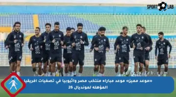 «موعد مميز» موعد مباراة منتخب مصر وإثيوبيا فى تصفيات أفريقيا المؤهلة لمونديال 26